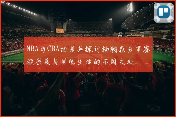 NBA与CBA的差异探讨杨瀚森分享赛程密度与训练生活的不同之处