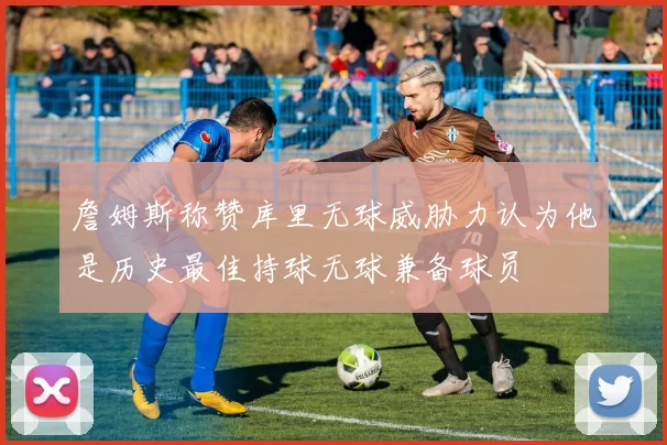 詹姆斯称赞库里无球威胁力认为他是历史最佳持球无球兼备球员