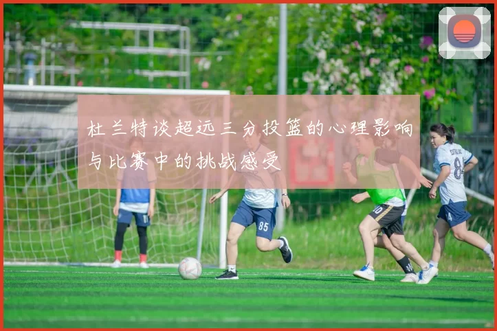 杜兰特谈超远三分投篮的心理影响与比赛中的挑战感受