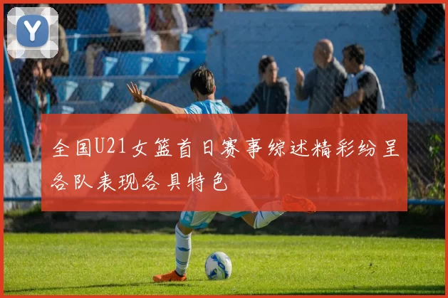 全国U21女篮首日赛事综述精彩纷呈各队表现各具特色