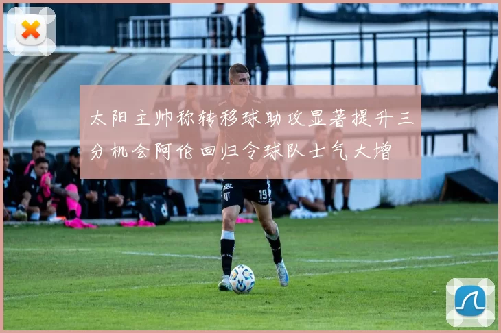 太阳主帅称转移球助攻显著提升三分机会阿伦回归令球队士气大增