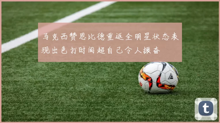 马克西赞恩比德重返全明星状态表现出色打时间超自己令人振奋