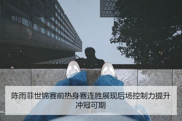陈雨菲世锦赛前热身赛连胜展现后场控制力提升冲冠可期